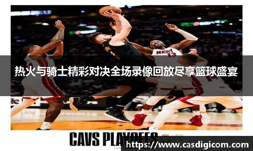 热火与骑士精彩对决全场录像回放尽享篮球盛宴